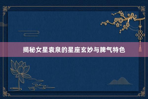 揭秘女星袁泉的星座玄妙与脾气特色