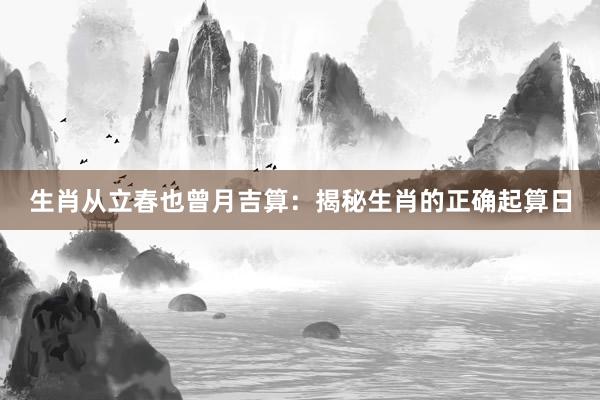 生肖从立春也曾月吉算：揭秘生肖的正确起算日
